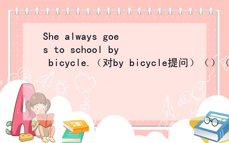 She always goes to school by bicycle.（对by bicycle提问）（）（）she always（）to school