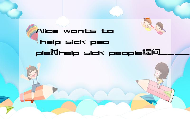 Alice wants to help sick people对help sick people提问______ ______Alice______to do
