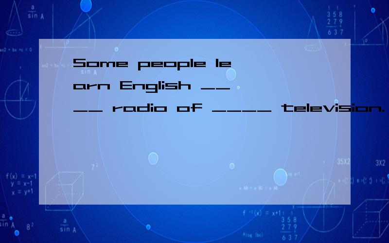 Some people learn English ____ radio of ____ television.   A. on the; on       B. by; on the     C. in the; from    D. over; on怎么填?Some people learn English ____ radio or ____ television.