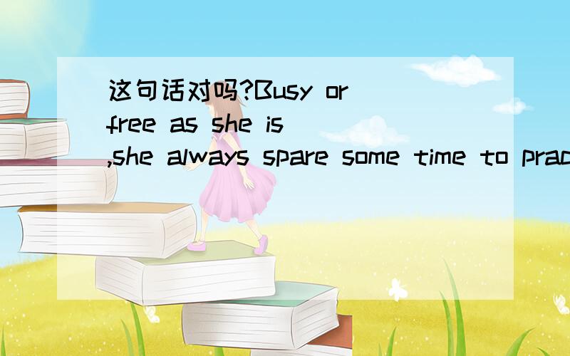 这句话对吗?Busy or free as she is,she always spare some time to practice English.