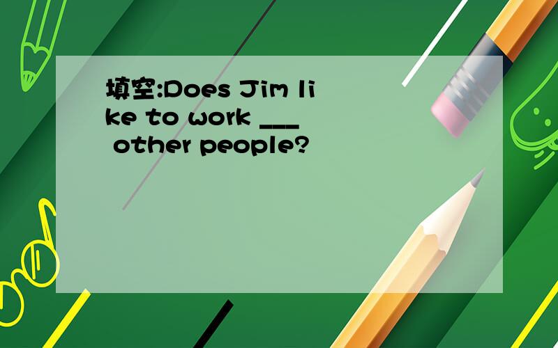 填空:Does Jim like to work ___ other people?