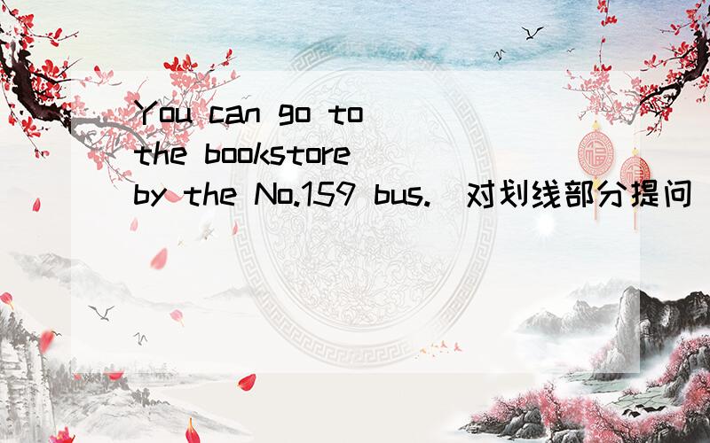 You can go to the bookstore by the No.159 bus.(对划线部分提问) 划线部分:by the No.159 bus