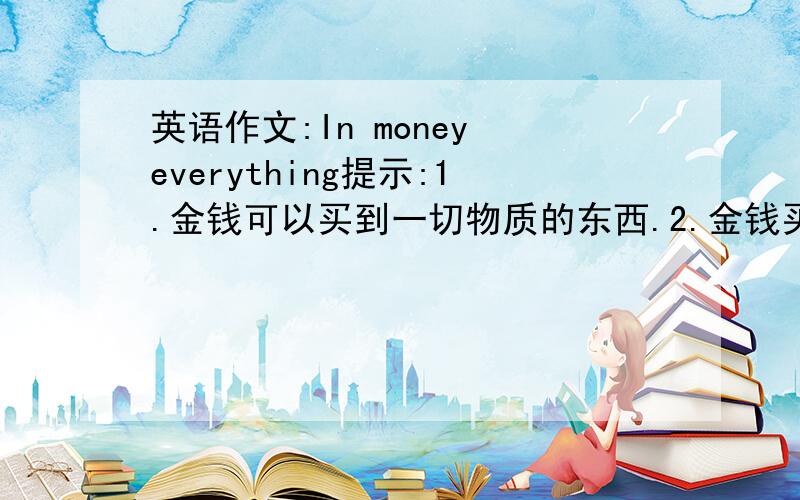 英语作文:In money everything提示:1.金钱可以买到一切物质的东西.2.金钱买不到幸福和爱情.3.你的想法.