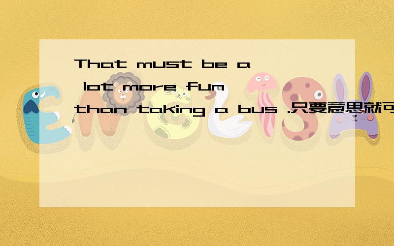 That must be a lot more fun than taking a bus .只要意思就可以