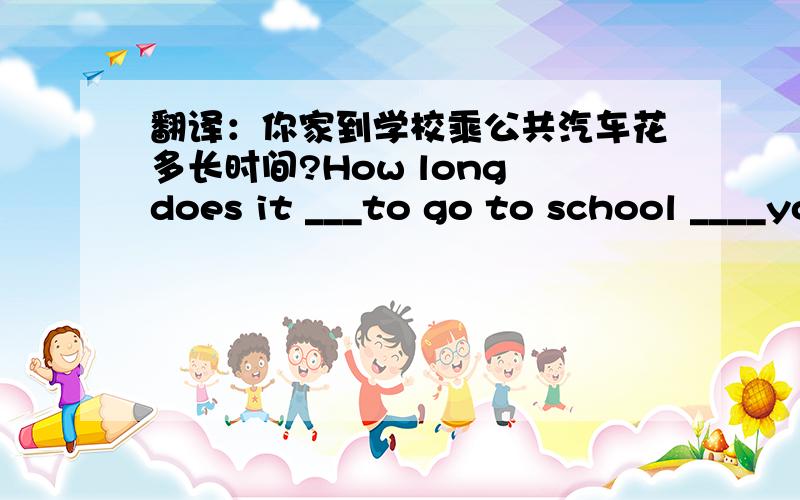 翻译：你家到学校乘公共汽车花多长时间?How long does it ___to go to school ____your home.