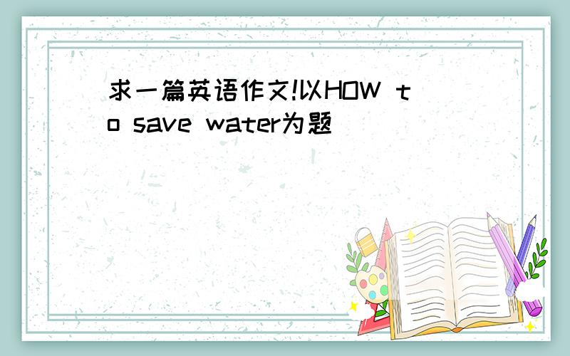 求一篇英语作文!以HOW to save water为题