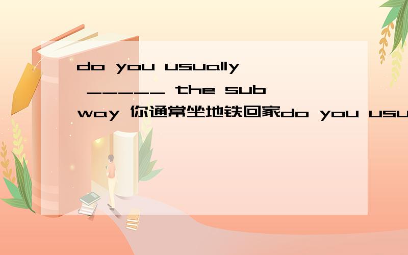 do you usually _____ the subway 你通常坐地铁回家do you usually _____ the subway____弟弟有时踢足球____my brother ____ _____ on sundays