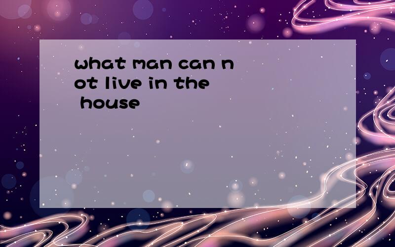 what man can not live in the house