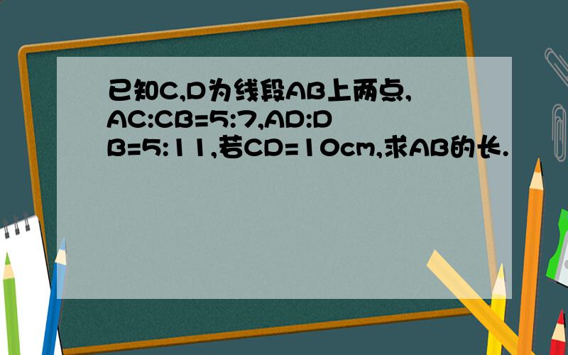 已知C,D为线段AB上两点,AC:CB=5:7,AD:DB=5:11,若CD=10cm,求AB的长.