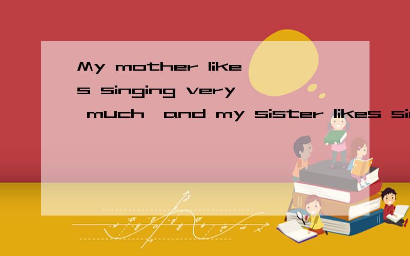 My mother likes singing very much,and my sister likes singing,______.