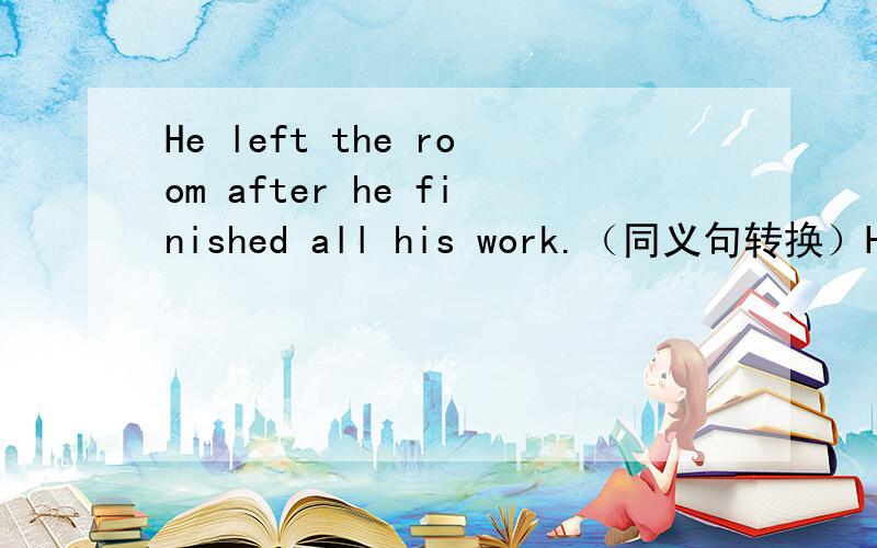 He left the room after he finished all his work.（同义句转换）He _____ ______the room ______he finished all his work.