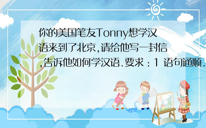 你的美国笔友Tonny想学汉语来到了北京,请给他写一封信,告诉他如何学汉语.要求：1 语句通顺.2 可用所给的提示语句,也可适当发挥.3 词数：60-80 （提示词语：go to Chinese classes make friends,listen to
