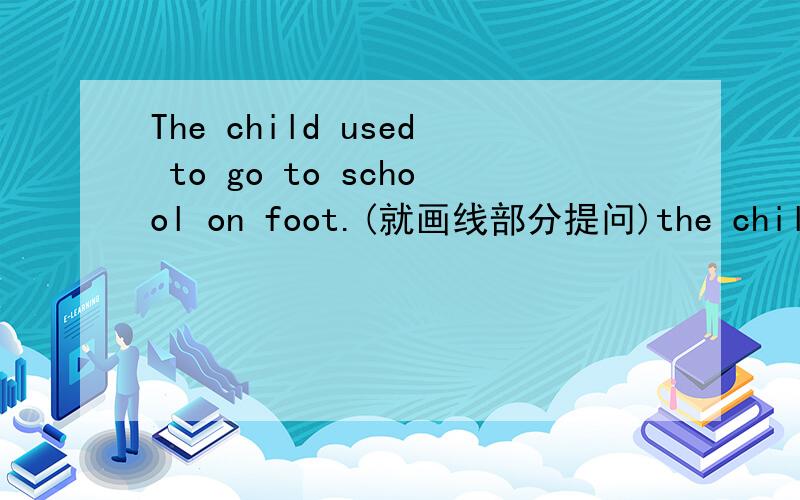 The child used to go to school on foot.(就画线部分提问)the child to go to school?（ ）（ ）the child 　　（ ）　 to go to school?（划线部分是on foot）