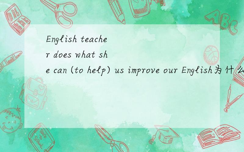 English teacher does what she can (to help) us improve our English为什么括号里的要用to help的形式,什么时候用 to do 什么时候用do 希望您能回答一下,我的英语老师只说了它是做状语,我没理解哎哎,一追问没