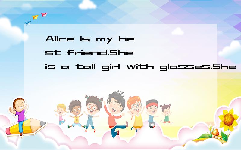 Alice is my best friend.She is a tall girl with glasses.She often tells me jokes to make me laugh,but she never makes fun of others.Alice is a smart girl.She is good at Maths.We often study and play table tennis together.I hope we will always remain
