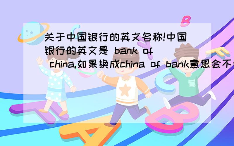 关于中国银行的英文名称!中国银行的英文是 bank of china,如果换成china of bank意思会不会变呢?两者有什么区别?求救!