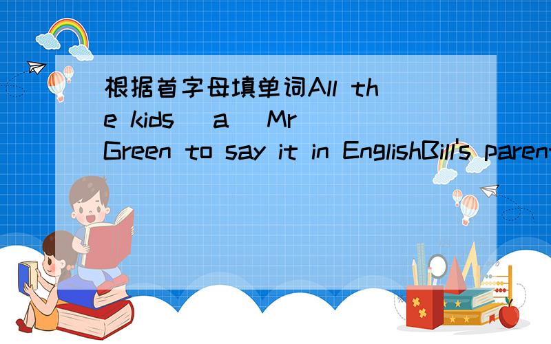 根据首字母填单词All the kids (a )Mr Green to say it in EnglishBill's parents are English teachers and they (w )at sun SchoolWhat ( )his grangmother does every morning.