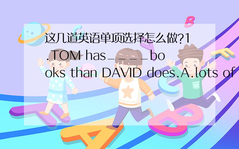 这几道英语单项选择怎么做?1.TOM has____books than DAVID does.A.lots of B.many C.less D.more2.Life today is much better than ___ in the old days.A.that B.one C.it D.this