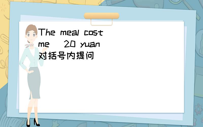 The meal cost me (20 yuan) （对括号内提问） _____ _____ _____ the meal cost you?