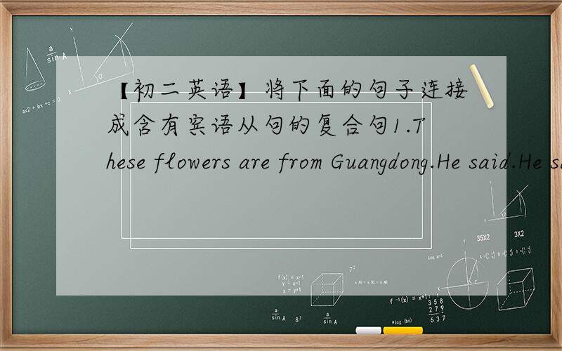 【初二英语】将下面的句子连接成含有宾语从句的复合句1.These flowers are from Guangdong.He said.He said ( )these flowers ( )from Guangdong.2.There will be a meeting in five days.Jack didn't know.Jack didn't know( )there( )( )a m