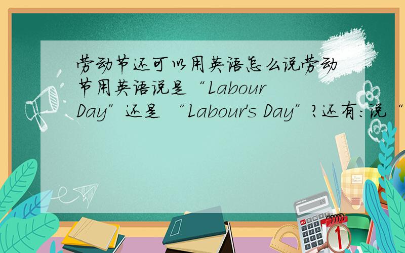 劳动节还可以用英语怎么说劳动节用英语说是“Labour Day”还是 “Labour's Day”?还有：说“the Working Day”行吗?书上是这么说的!那如果说 “the Working People's Day”行吗?还有的说是“Labour's Day”请