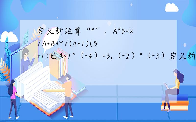 定义新运算“*”：A*B=X/A+B+Y/(A+1)(B+1)已知1*（-4）=3,（-2）*（-3）定义新运算“*”：A*B=X/A+B+Y/(A+1)(B+1).已知1*（-4）=3,（-2）*（-3）=4,求3*（-4）的值注：A*B后面的式子是x/A+B加上Y/(A+1)(B+1）