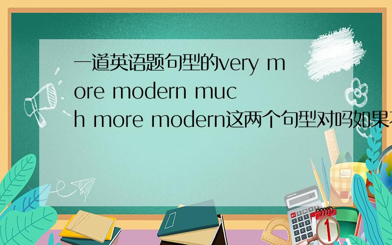 一道英语题句型的very more modern much more modern这两个句型对吗如果不对,请说明理由不是，是一个英语填空题，要把这两个填入Shang hai is___________than Xiamen