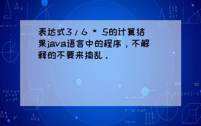 表达式3/6 * 5的计算结果java语言中的程序，不解释的不要来捣乱。