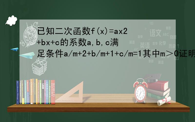 已知二次函数f(x)=ax2+bx+c的系数a,b,c满足条件a/m+2+b/m+1+c/m=1其中m＞0证明af（m/m+1）＜0函数f（x）在区间（0,1）内必有零点