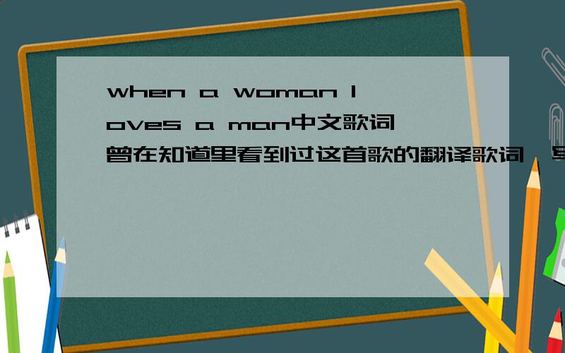 when a woman loves a man中文歌词曾在知道里看到过这首歌的翻译歌词,写得很好,可是不知怎么被删掉了,请知道的给我吧我曾看到过中英文对照,译得很美的那种.