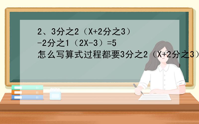 2、3分之2（X+2分之3）-2分之1（2X-3）=5 怎么写算式过程都要3分之2（X+2分之3）-2分之1（2X-3）=5 怎么写