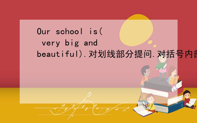 Our school is( very big and beautiful).对划线部分提问.对括号内部分提问