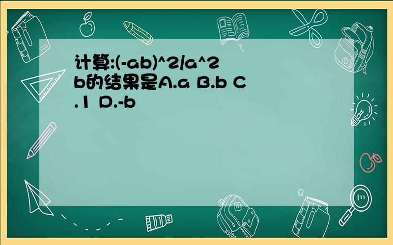 计算:(-ab)^2/a^2b的结果是A.a B.b C.1 D.-b