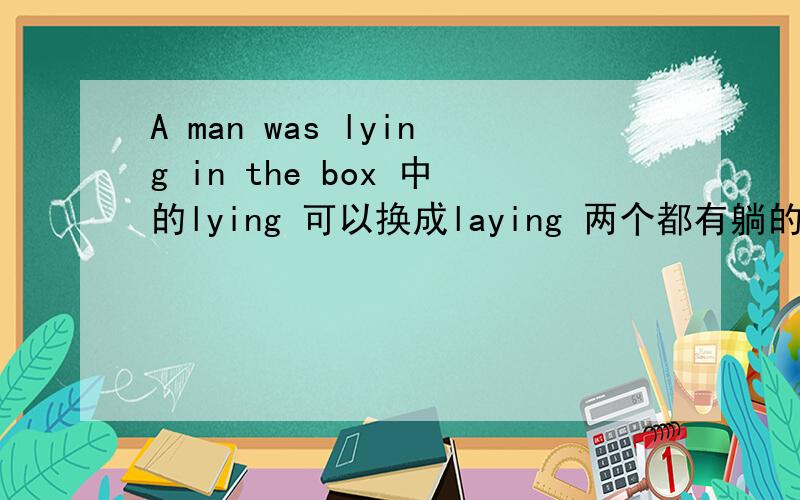 A man was lying in the box 中的lying 可以换成laying 两个都有躺的意思.