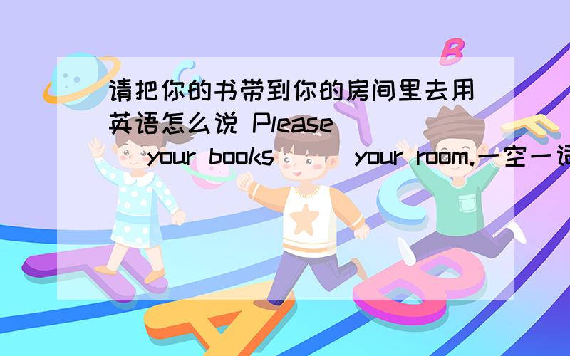 请把你的书带到你的房间里去用英语怎么说 Please （ ）your books （ ）your room.一空一词