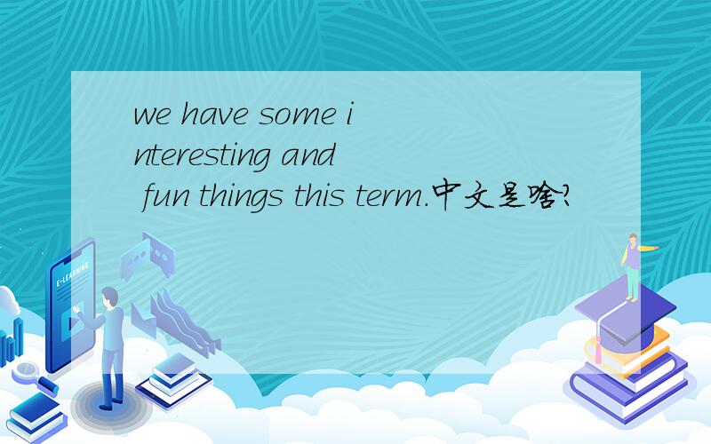 we have some interesting and fun things this term.中文是啥?