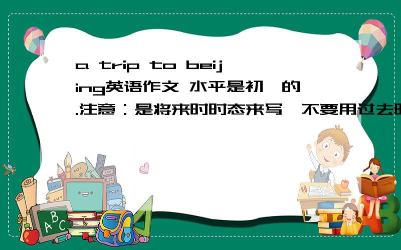 a trip to beijing英语作文 水平是初一的.注意：是将来时时态来写,不要用过去时!$_$