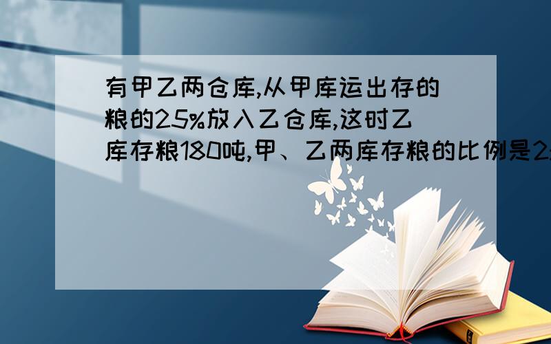 有甲乙两仓库,从甲库运出存的粮的25%放入乙仓库,这时乙库存粮180吨,甲、乙两库存粮的比例是2:3,甲仓库原来存粮多少吨?