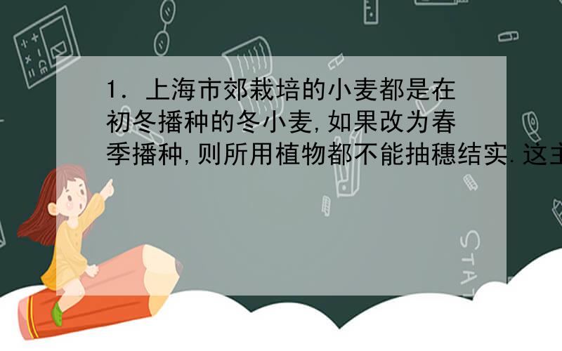 1．上海市郊栽培的小麦都是在初冬播种的冬小麦,如果改为春季播种,则所用植物都不能抽穗结实.这主要是由下列哪个因素的影响所致 （ A ）A．水分 B．光照 C．温度 D．土壤中氮肥过少2．大
