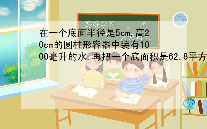 在一个底面半径是5cm,高20cm的圆柱形容器中装有1000毫升的水.再把一个底面积是62.8平方厘米,高是12cm的圆锥形铁块放入水中（铁块没水完全浸没）,水面上升多少?7:30分之前回答!要准确!赏金财