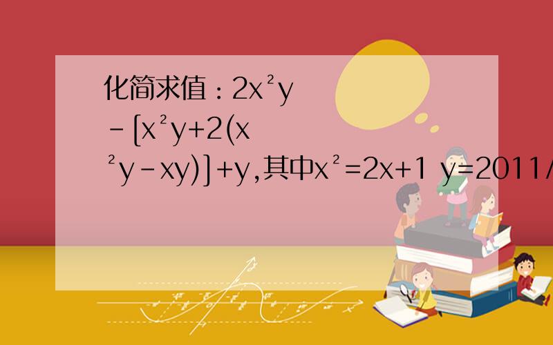 化简求值：2x²y-[x²y+2(x²y-xy)]+y,其中x²=2x+1 y=2011/2012 我知道答案是0