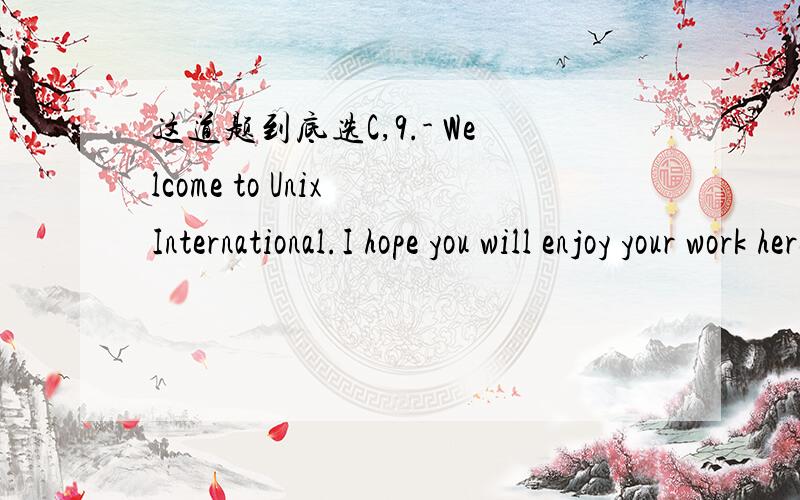 这道题到底选C,9.- Welcome to Unix International.I hope you will enjoy your work here.- ____C_____A.I can earn a lot.B.Is this a good firm?C.I am sure I will.D.You are very kind.