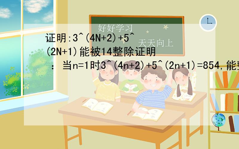 证明:3^(4N+2)+5^(2N+1)能被14整除证明 ：当n=1时3^(4n+2)+5^(2n+1)=854,能整除14假设,当n=k时,能满足3^(4k+2)+5^(2k+1),能整除14当n=k+1时3^(4（k+1）+2)+5^(2（k+1）+1)=3^(（4k+2)+4）+5^(（2k+1)+2）=81*3^(4k+2)+25*5^(2k+1)=25