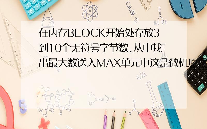 在内存BLOCK开始处存放3到10个无符号字节数,从中找出最大数送入MAX单元中这是微机原理中的题,求程序