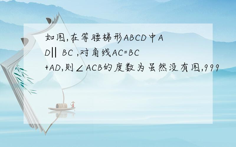 如图,在等腰梯形ABCD中AD‖BC ,对角线AC=BC+AD,则∠ACB的度数为虽然没有图,999