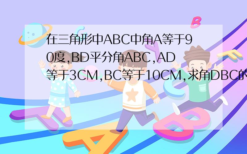 在三角形中ABC中角A等于90度,BD平分角ABC,AD等于3CM,BC等于10CM,求角DBC的面积