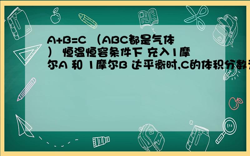 A+B=C （ABC都是气体） 恒温恒容条件下 充入1摩尔A 和 1摩尔B 达平衡时,C的体积分数为40% 若在密闭容器中A+B=C （ ABC都是气体）恒温恒容条件下 充入1摩尔A 和 1摩尔B 达平衡时,C的体积分数为40%