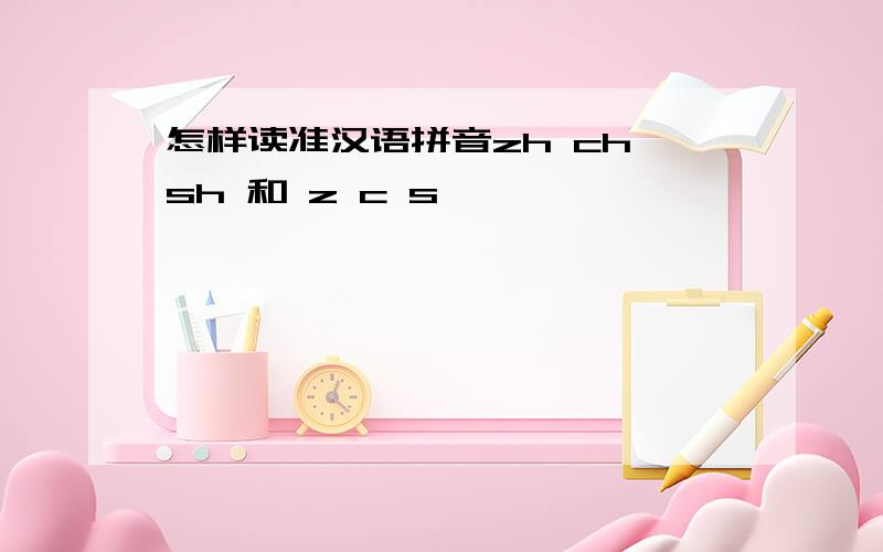 怎样读准汉语拼音zh ch sh 和 z c s