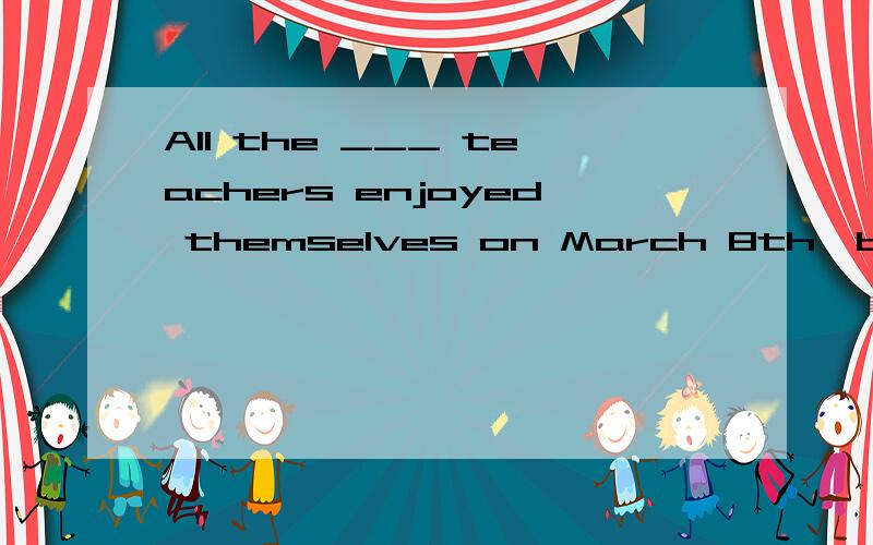All the ___ teachers enjoyed themselves on March 8th,because it was their own holiday.A man   B men    C woman    D women