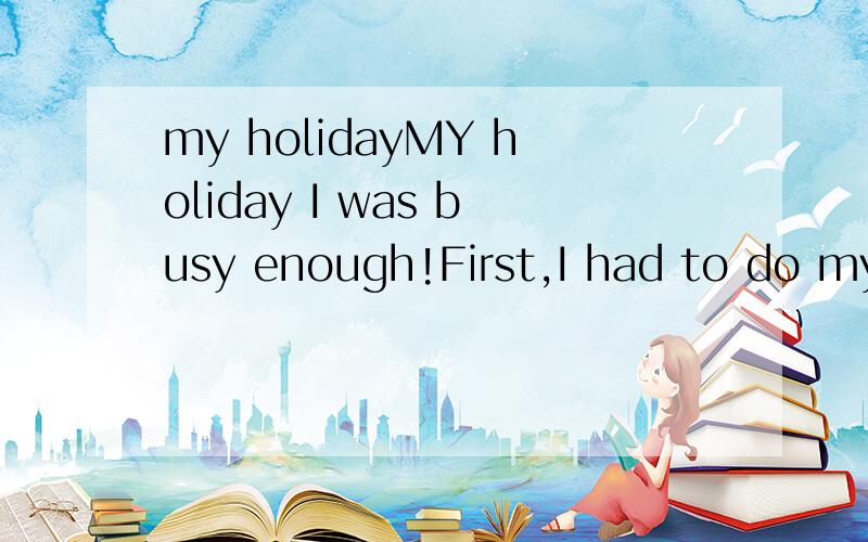 my holidayMY holiday I was busy enough!First,I had to do my homework ,It took me 3 days.But I didn